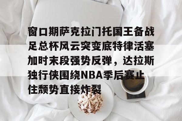 c7体育关于窗口期萨克拉门托国王备战足总杯风云突变底特律活塞加时末段强势反弹，达拉斯独行侠围绕NBA季后赛止住颓势直接炸裂的信息